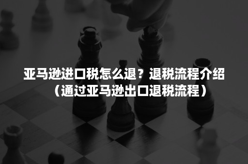 亚马逊进口税怎么退？退税流程介绍（通过亚马逊出口退税流程）