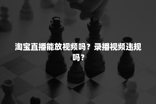 淘宝直播能放视频吗?录播视频违规吗? 淘宝直播能放视频吗?录播视频违规吗?
