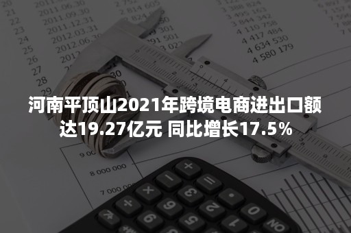 河南平顶山2021年跨境电商进出口额达19.27亿元 同比增长17.5%