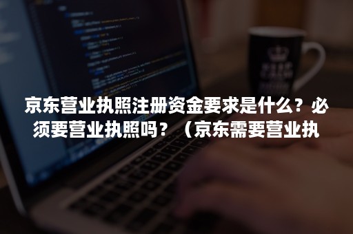 京东营业执照注册资金要求是什么？必须要营业执照吗？（京东需要营业执照吗）