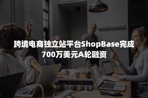 跨境电商独立站平台ShopBase完成700万美元A轮融资