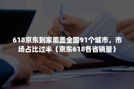 618京东到家覆盖全国91个城市，市场占比过半（京东618各省销量）