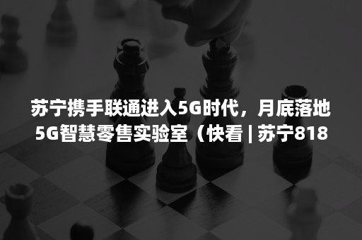 苏宁携手联通进入5G时代，月底落地5G智慧零售实验室（快看 | 苏宁818首家全数字化门店开业,首批5G手机上市）