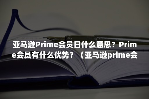 亚马逊Prime会员日什么意思？Prime会员有什么优势？（亚马逊prime会员折扣规则）