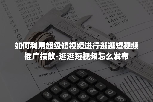 如何利用超级短视频进行逛逛短视频推广投放-逛逛短视频怎么发布