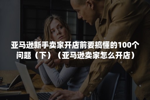 亚马逊新手卖家开店前要搞懂的100个问题（下）（亚马逊卖家怎么开店）