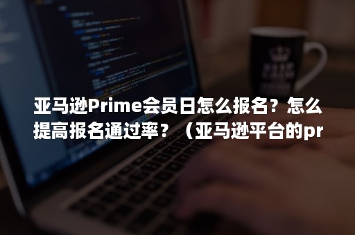 亚马逊Prime会员日怎么报名？怎么提高报名通过率？（亚马逊平台的prime会员制度好在哪里）