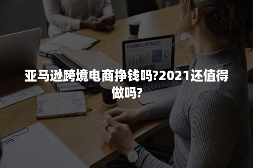 亚马逊跨境电商挣钱吗?2021还值得做吗?