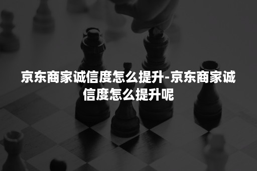 京东商家诚信度怎么提升-京东商家诚信度怎么提升呢