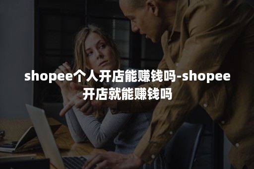 shopee个人开店能赚钱吗-shopee开店就能赚钱吗