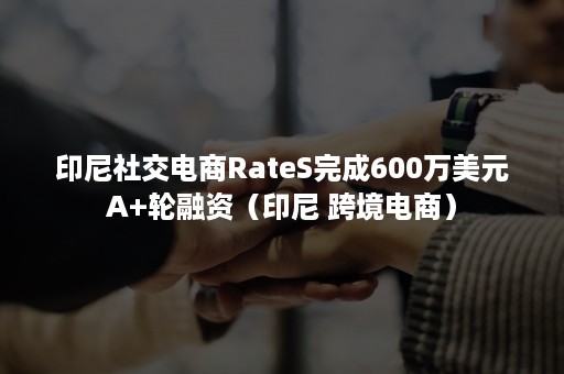 印尼社交电商RateS完成600万美元A+轮融资（印尼 跨境电商）