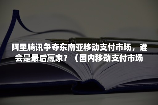 阿里腾讯争夺东南亚移动支付市场，谁会是最后赢家？（国内移动支付市场份额）