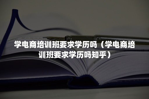 学电商培训班要求学历吗（学电商培训班要求学历吗知乎）