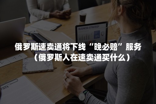 俄罗斯速卖通将下线“晚必赔”服务（俄罗斯人在速卖通买什么）