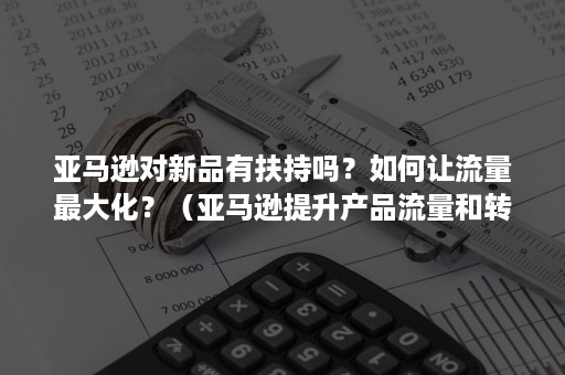 亚马逊对新品有扶持吗？如何让流量最大化？（亚马逊提升产品流量和转化的方法）