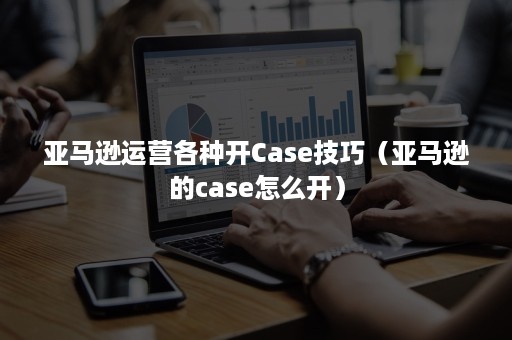 亚马逊运营各种开Case技巧（亚马逊的case怎么开）