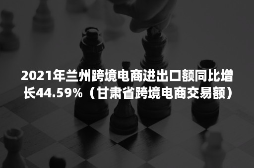 2021年兰州跨境电商进出口额同比增长44.59%（甘肃省跨境电商交易额）