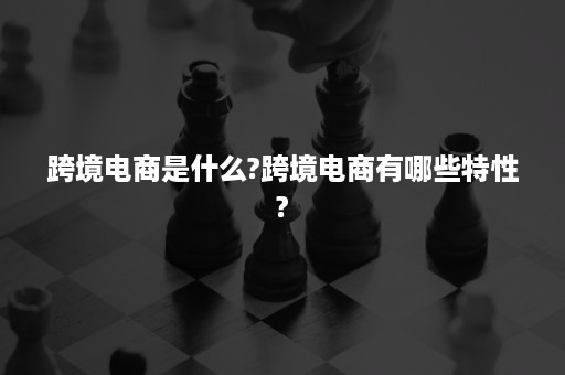 跨境电商是什么?跨境电商有哪些特性?