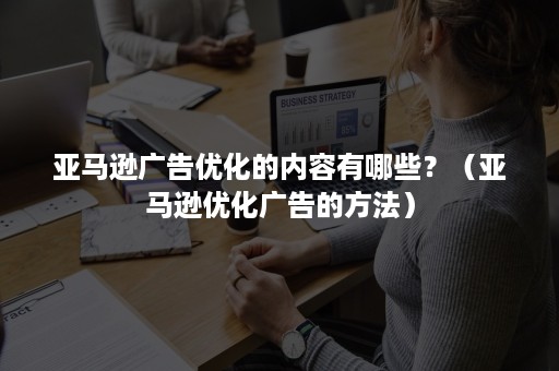 亚马逊广告优化的内容有哪些？（亚马逊优化广告的方法）