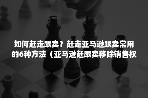 如何赶走跟卖？赶走亚马逊跟卖常用的6种方法（亚马逊赶跟卖移除销售权）