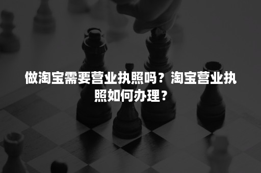 做淘宝需要营业执照吗？淘宝营业执照如何办理？