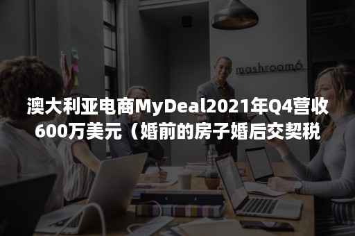 澳大利亚电商MyDeal2021年Q4营收600万美元（婚前的房子婚后交契税）