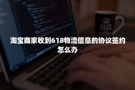 淘宝商家收到618物流信息的协议签约怎么办