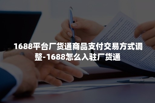 1688平台厂货通商品支付交易方式调整-1688怎么入驻厂货通