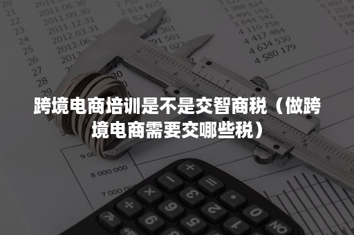 跨境电商培训是不是交智商税（做跨境电商需要交哪些税）