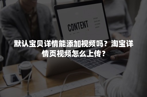 默认宝贝详情能添加视频吗？淘宝详情页视频怎么上传？