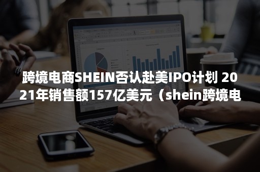 跨境电商SHEIN否认赴美IPO计划 2021年销售额157亿美元（shein跨境电商平台上市了吗）