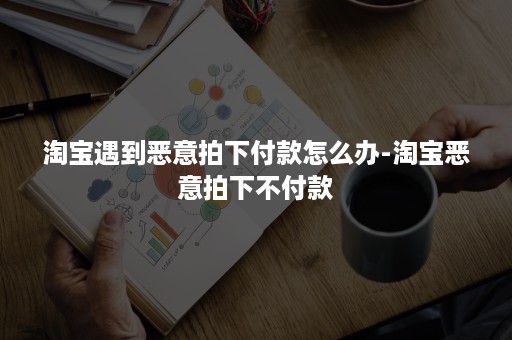 淘宝遇到恶意拍下付款怎么办-淘宝恶意拍下不付款