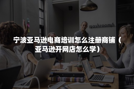宁波亚马逊电商培训怎么注册商铺（亚马逊开网店怎么学）