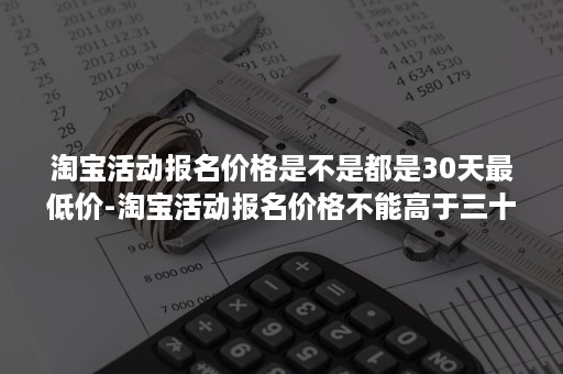 淘宝活动报名价格是不是都是30天最低价-淘宝活动报名价格不能高于三十天内最低价吗?