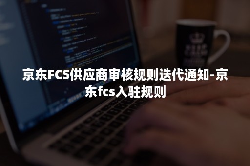 京东FCS供应商审核规则迭代通知-京东fcs入驻规则