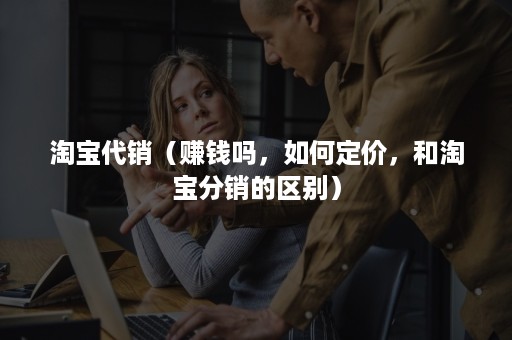 淘宝代销(赚钱吗,如何定价,和淘宝分销的区别) 淘宝代销(赚钱吗,如何定价,和淘宝分销的区别)
