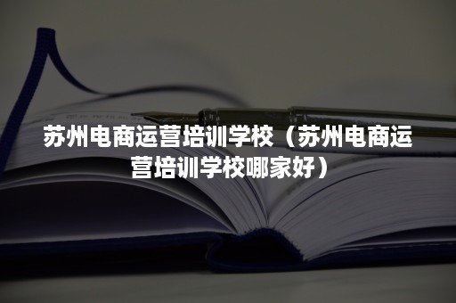 苏州电商运营培训学校（苏州电商运营培训学校哪家好）