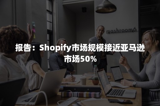 报告：Shopify市场规模接近亚马逊市场50%