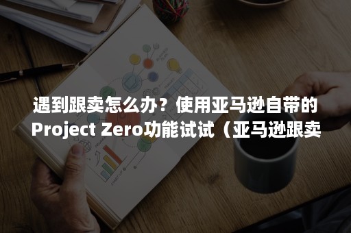 遇到跟卖怎么办？使用亚马逊自带的Project Zero功能试试（亚马逊跟卖怎么解决）