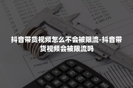 抖音带货视频怎么不会被限流-抖音带货视频会被限流吗