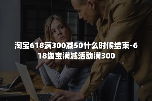 淘宝618满300减50什么时候结束-618淘宝满减活动满300