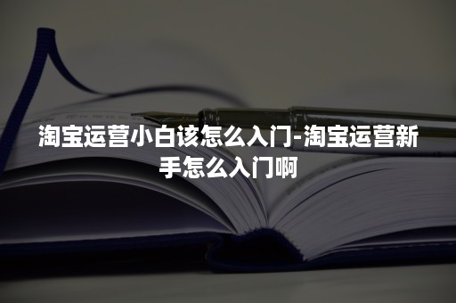 淘宝运营小白该怎么入门-淘宝运营新手怎么入门啊