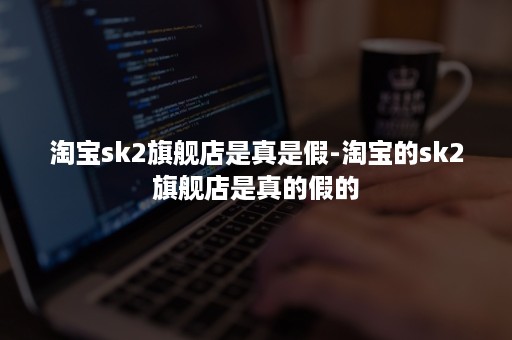 淘宝sk2旗舰店是真是假-淘宝的sk2旗舰店是真的假的