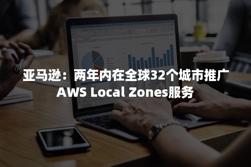 亚马逊：两年内在全球32个城市推广AWS Local Zones服务