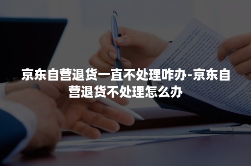 京东自营退货一直不处理咋办-京东自营退货不处理怎么办