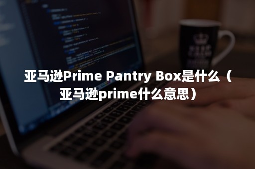 亚马逊Prime Pantry Box是什么（亚马逊prime什么意思）