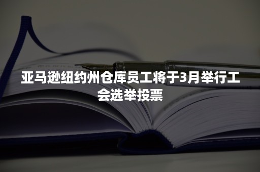 亚马逊纽约州仓库员工将于3月举行工会选举投票