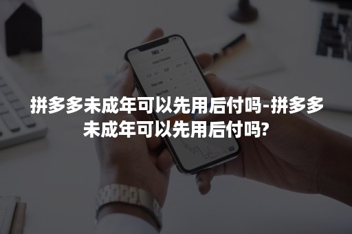 拼多多未成年可以先用后付吗-拼多多未成年可以先用后付吗?