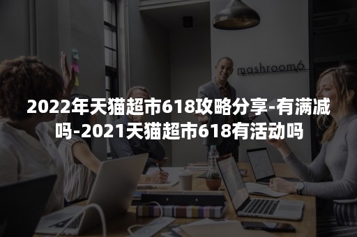 2022年天猫超市618攻略分享-有满减吗-2021天猫超市618有活动吗