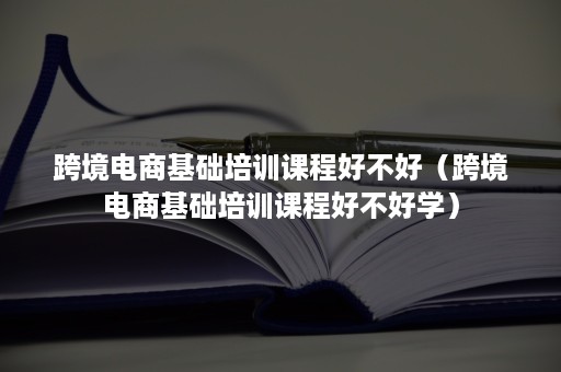 跨境电商基础培训课程好不好（跨境电商基础培训课程好不好学）